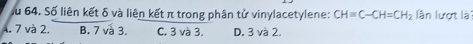 Ấu 64. Số liên kết δ và liên kết π trong phân tử vinylacetylene: CHequiv C-CH=CH_2 lần lượt là
4. 7 và 2. B. 7 vå 3. C. 3 và 3. D. 3 và 2.