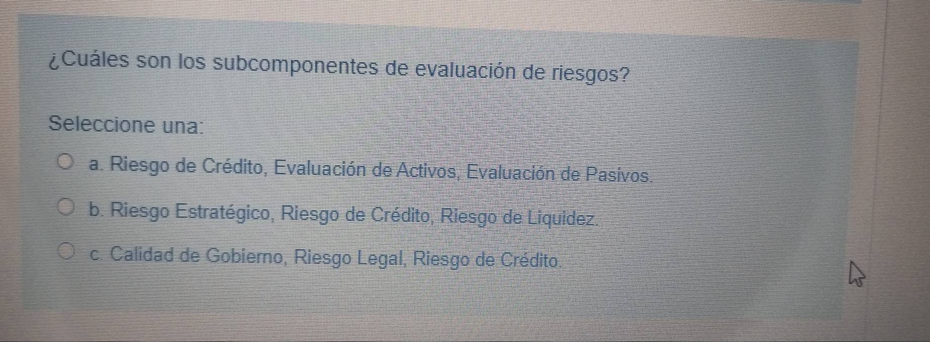 ¿Cuáles son los subcomponentes de evaluación de riesgos?
Seleccione una:
a. Riesgo de Crédito, Evaluación de Activos, Evaluación de Pasivos,
b. Riesgo Estratégico, Riesgo de Crédito, Riesgo de Liquidez.
c. Calidad de Gobierno, Riesgo Legal, Riesgo de Crédito.