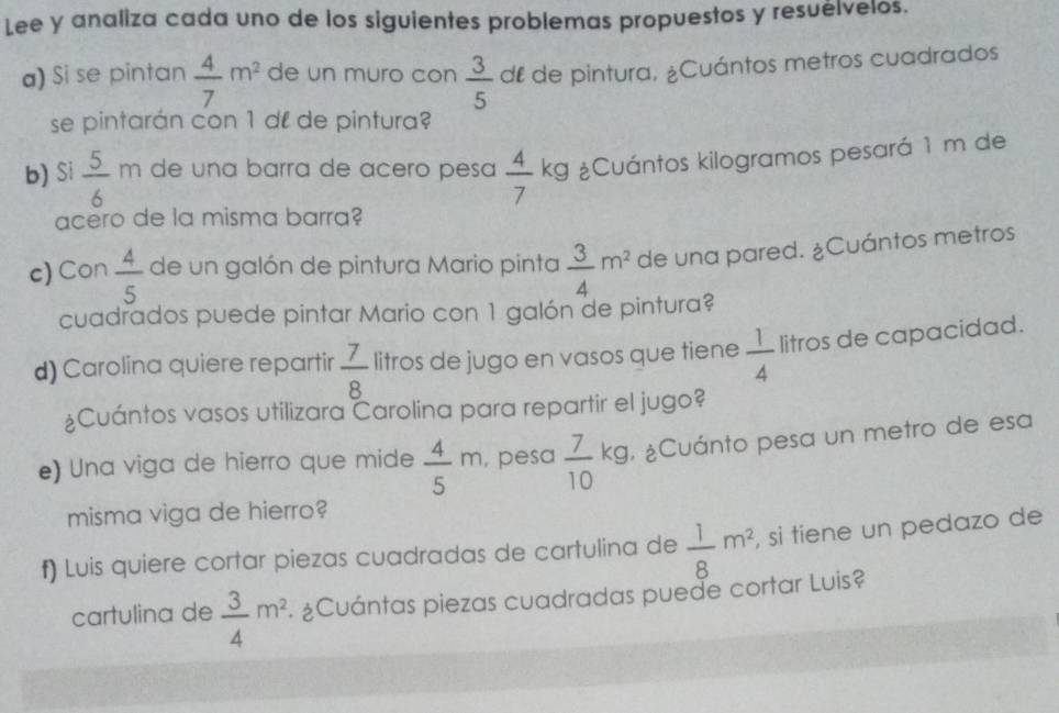 Lee y analiza cada uno de los siguientes problemas propuestos y resuélvelos. 
a) Si se pintan  4/7 m^2 de un muro con  3/5  dl de pintura, ¿Cuántos metros cuadrados 
se pintarán con 1 dº de pintura? 
b) Si  5/6  m de una barra de acero pesa  4/7 kg ¿Cuántos kilogramos pesará 1 m de 
acero de la misma barra? 
c) Con  4/5  de un galón de pintura Mario pinta  3/4 m^2 de una pared. ¿Cuántos metros 
cuadrados puede pintar Mario con 1 galón de pintura? 
d) Carolina quiere repartir  7/8  litros de jugo en vasos que tiene  1/4  litros de capacidad. 
¿Cuántos vasos utilizara Carolina para repartir el jugo? 
e) Una viga de hierro que mide  4/5 m , pesa  7/10 kg , ¿Cuánto pesa un metro de esa 
misma viga de hierro? 
f) Luis quiere cortar piezas cuadradas de cartulina de  1/8 m^2 , si tiene un pedazo de 
cartulina de  3/4 m^2 ¿Cuántas piezas cuadradas puede cortar Luis?