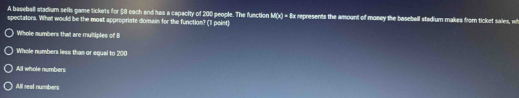 A baseball stadium sells game tickets for $8 each and has a capacity of 200 people. The function M(x)= 8x represents the amount of money the baseball stadium makes from ticket sales, wh
spectators. What would be the most appropriate domain for the function? (1 point)
Whole numbers that are multiples of 8
Whole numbers less than or equal to 200
All whole numbers
All real numbers