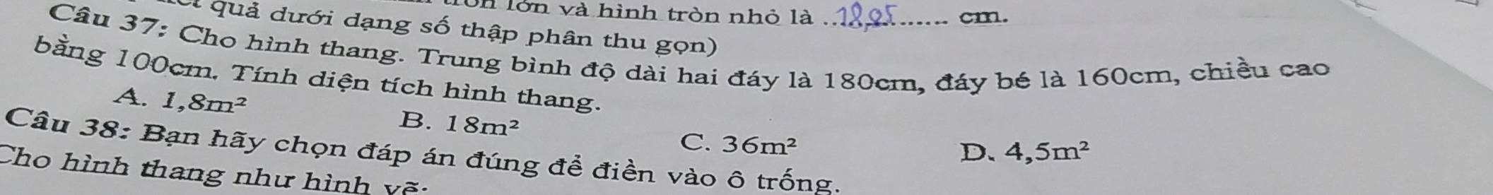 on lớn và hình tròn nhỏ là cm.
ot quả dưới dạng số thập phân thu gọn)
Câu 37: Cho hình thang. Trung bình độ dài hai đáy là 180cm, đáy bé là 160cm, chiều cao
bằng 100cm, Tính diện tích hình thang. 4,5m^2
A. 1,8m^2 36m^2
B. 18m^2 C.
D.
Câu 38: Bạn hãy chọn đáp án đúng để điền vào ô trống.
Cho hình thang như hình vẽ: