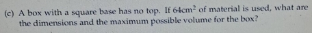 A box with a square base has no top. If 64cm^2 of material is used, what are 
the dimensions and the maximum possible volume for the box?