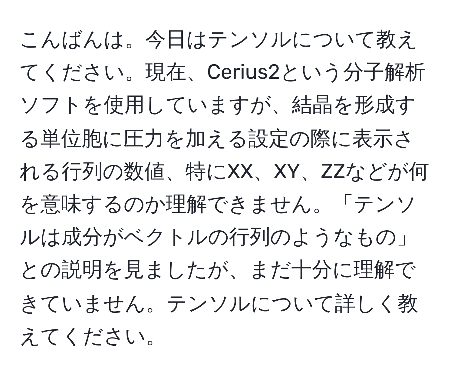 こんばんは。今日はテンソルについて教えてください。現在、Cerius2という分子解析ソフトを使用していますが、結晶を形成する単位胞に圧力を加える設定の際に表示される行列の数値、特にXX、XY、ZZなどが何を意味するのか理解できません。「テンソルは成分がベクトルの行列のようなもの」との説明を見ましたが、まだ十分に理解できていません。テンソルについて詳しく教えてください。