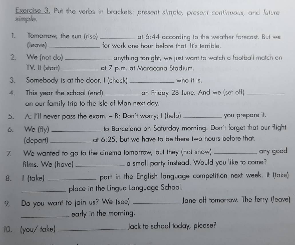 Put the verbs in brackets: present simple, present continuous, and future 
simple. 
1. Tomorrow, the sun (rise) _at 6:44 according to the weather forecast. But we 
(leave)_ for work one hour before that. It's terrible. 
2. We (not do) _anything tonight, we just want to watch a football match on 
TV. It (start) _at 7 p.m. at Maracana Stadium. 
3. Somebody is at the door. I (check) _who it is. 
4. This year the school (end) _on Friday 28 June. And we (set off)_ 
on our family trip to the Isle of Man next day. 
5. A: I'll never pass the exam. - B: Don't worry; I (help) _you prepare it. 
6. We (fly) _to Barcelona on Saturday morning. Don't forget that our flight 
(depart) at 6:25 , but we have to be there two hours before that. 
7. We wanted to go to the cinema tomorrow, but they (not show) _any good 
films. We (have) _a small party instead. Would you like to come? 
8. I (take) _part in the English language competition next week. It (take) 
_place in the Lingua Language School. 
9. Do you want to join us? We (see) _Jane off tomorrow. The ferry (leave) 
_early in the morning. 
10. (you/ take) _Jack to school today, please?