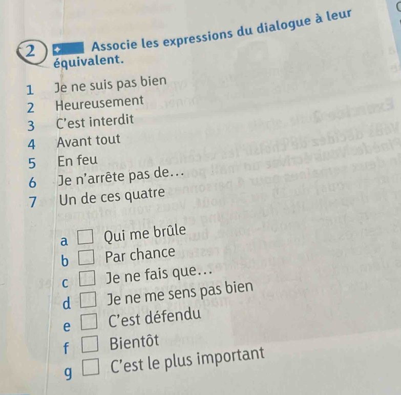 Associe les expressions du dialogue à leur
équivalent.
1 Je ne suis pas bien
2 Heureusement
3 C’est interdit
4 Avant tout
5 En feu
6 Je n'arrête pas de...
7 Un de ces quatre
a □ Qui me brûle
b □ Par chance
C □ Je ne fais que...
d □ Je ne me sens pas bien
e □ C'est défendu
f □ Bientôt
g □ C’est le plus important