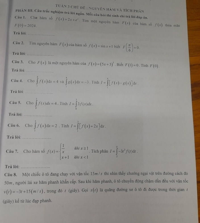 Tuàn 3 chủ đề : nguyên hàm và tích phân
PHẢN III. Câu trắc nghiệm trả lời ngắn. Mỗi câu hồi thí sinh chỉ trả lời đáp án.
Câu 1. Cho hàm số f(x)=2x+e^x. Tim một nguyên hàm F(x) của hàm số f(x) thòa mãn
F(0)=2024.
Trâ lời:
_
Câu 2. Tìm nguyên hàm F(x) của hàm số f(x)=sin x+1 biết F( π /6 )=0.
Trả lời:_
Câu 3. Cho F(x) là một nguyên hàm của f(x)=(5x+3)^5. Biết F(1)=0. Tính F(0).
Trả lời:_
Câu 4. Cho ∈tlimits _1^(4f(x)dx=4 và ∈tlimits _0^4g(x)dx=-3. Tính I=∈tlimits _1^4[f(x)-g(x)]dx.
Trả lời:_
Câu 5. Cho ∈tlimits _0^3f(x)dx=4. Tính I=∈tlimits _0^33f(x)dx.
Trả lời:_
Câu 6. Cho ∈tlimits _1^3f(x)dx=2. Tính I=∈tlimits _1^3[f(x)+2x]dx.
Trả lời:_
Câu 7. Cho hàm số f(x)=beginarray)l  1/x khix≥ 1 x+1khix<1endarray. , Tích phân I=∈tlimits _2^(0-3t^2)f(t)dt.
Trả lời:_
Câu 8. Một chiếc ô tô đang chạy với vận tốc 15m/s thì nhìn thấy chướng ngại vật trên đường cách đó
50m, người lái xe hãm phanh khẩn cấp. Sau khi hãm phanh, ô tô chuyển động chậm dần đều với vận tốc
v(t)=-3t+15(m/s) , trong đó t (giây). Gọi s(t) là quãng đường xe ô tô đi được trong thời gian 1
(giây) kể từ lúc đạp phanh.