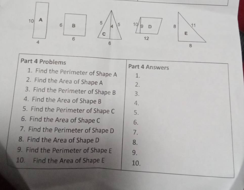 6 B 5 4 5 10 9 D 
C 
6 
12 
6 
Part 4 Problems Part 4 Answers 
1. Find the Perimeter of Shape A 1. 
2. Find the Area of Shape A 2. 
3. Find the Perimeter of Shape B 3. 
4. Find the Area of Shape B
4. 
5. Find the Perimeter of Shape C 5. 
6. Find the Area of Shape C 6. 
7. Find the Perimeter of Shape D 7. 
8. Find the Area of Shape D
8. 
9. Find the Perimeter of Shape E 9. 
10. Find the Area of Shape E 10.