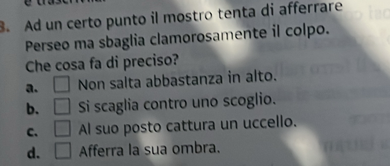 Ad un certo punto il mostro tenta di afferrare
Perseo ma sbaglia clamorosamente il colpo.
Che cosa fa di preciso?
a. Non salta abbastanza in alto.
b. Si scaglia contro uno scoglio.
C、 Al suo posto cattura un uccello.
d. Afferra la sua ombra.