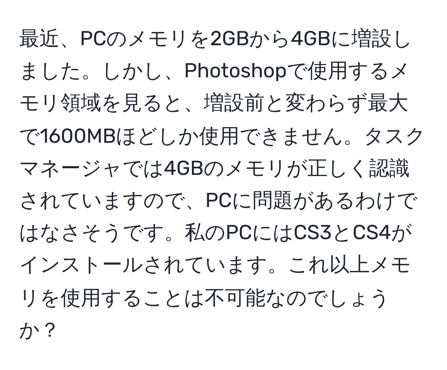 最近、PCのメモリを2GBから4GBに増設しました。しかし、Photoshopで使用するメモリ領域を見ると、増設前と変わらず最大で1600MBほどしか使用できません。タスクマネージャでは4GBのメモリが正しく認識されていますので、PCに問題があるわけではなさそうです。私のPCにはCS3とCS4がインストールされています。これ以上メモリを使用することは不可能なのでしょうか？