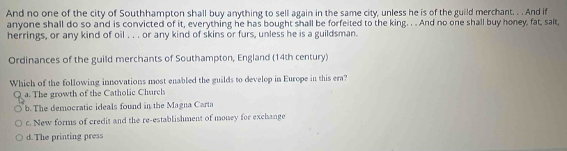 And no one of the city of Southhampton shall buy anything to sell again in the same city, unless he is of the guild merchant. . . And if
anyone shall do so and is convicted of it, everything he has bought shall be forfeited to the king. . . And no one shall buy honey, fat, salt,
herrings, or any kind of oil . . . or any kind of skins or furs, unless he is a guildsman.
Ordinances of the guild merchants of Southampton, England (14th century)
Which of the following innovations most enabled the guilds to develop in Europe in this era?
a. The growth of the Catholic Church
b. The democratic ideals found in the Magna Carta
c. New forms of credit and the re-establishment of money for exchange
d.The printing press