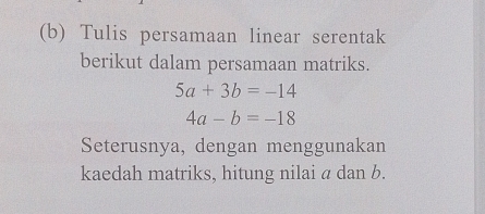 Tulis persamaan linear serentak
berikut dalam persamaan matriks.
5a+3b=-14
4a-b=-18
Seterusnya, dengan menggunakan
kaedah matriks, hitung nilai a dan b.