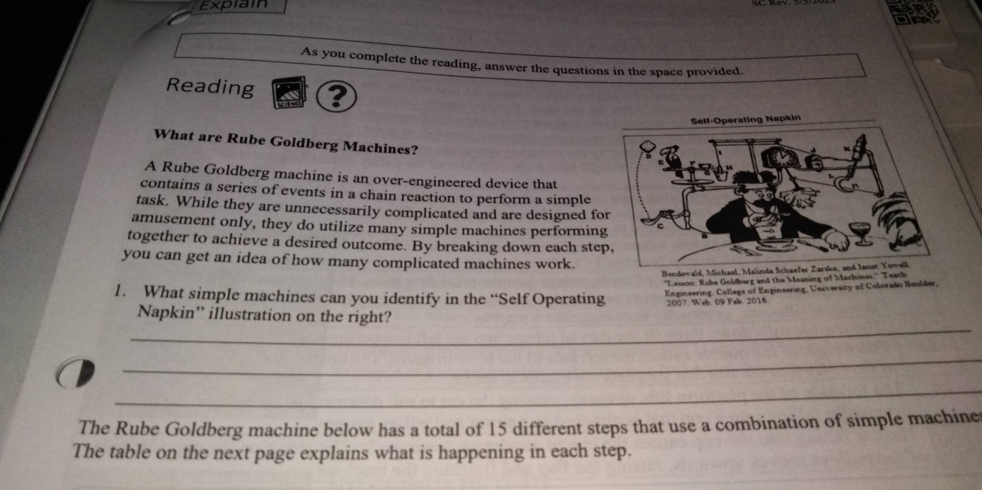 Expiain 
As you complete the reading, answer the questions in the space provided 
Reading ? 
What are Rube Goldberg Machines? 
A Rube Goldberg machine is an over-engineered device that 
contains a series of events in a chain reaction to perform a simple 
task. While they are unnecessarily complicated and are designed fo 
amusement only, they do utilize many simple machines performin 
together to achieve a desired outcome. By breaking down each ste 
you can get an idea of how many complicated machines work. 
Bendewald, Michael, Ma 
'Lesson: Rube Goldberg and the Meaning of Machines.' Teach 
1. What simple machines can you identify in the “Self Operating 
Engineering. College of Engineering, University of Colorado Boulder, 
2007. Web. 09 Feb. 2016 
_ 
Napkin” illustration on the right? 
_ 
_ 
The Rube Goldberg machine below has a total of 15 different steps that use a combination of simple machine 
The table on the next page explains what is happening in each step.