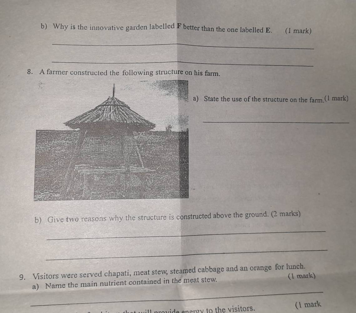 Why is the innovative garden labelled F better than the one labelled E. (1 mark) 
_ 
_ 
8. A farmer constructed the following structure on his farm. 
State the use of the structure on the farm.(1 mark) 
_ 
b) Give two reasons why the structure is constructed above the ground. (2 marks) 
_ 
_ 
9. Visitors were served chapati, meat stew, steamed cabbage and an orange for lunch. 
_ 
a) Name the main nutrient contained in the meat stew. (1 mark) 
wide energy to the visitors. ( l mark