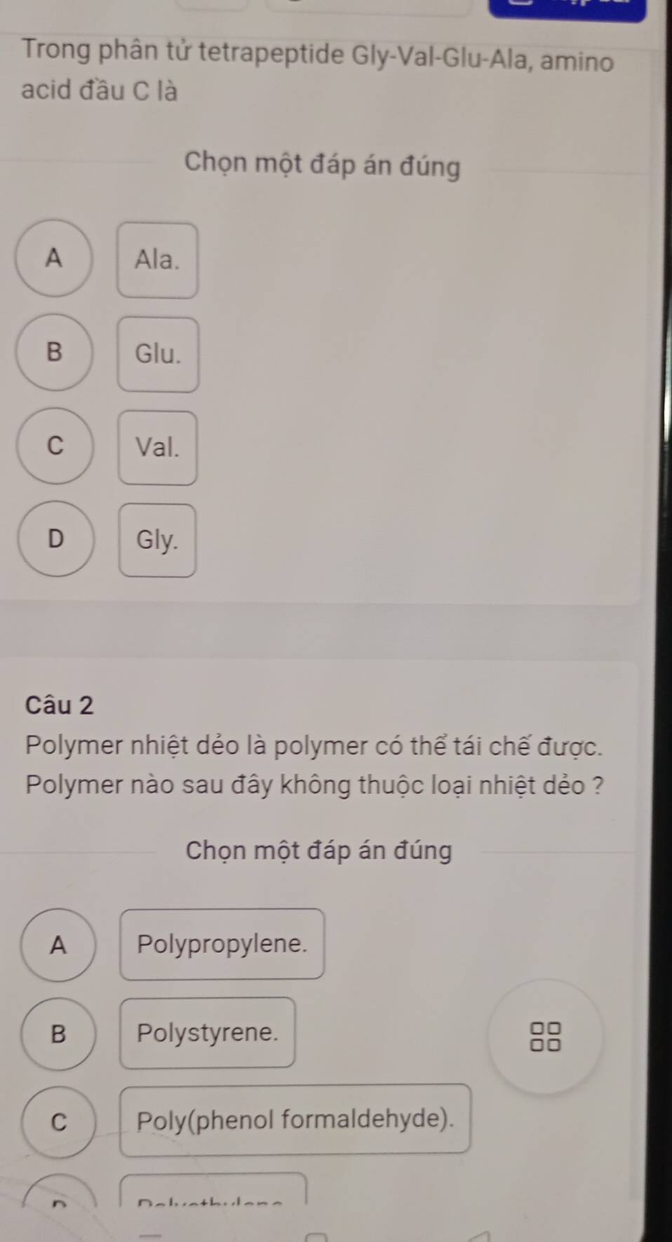 Trong phân tử tetrapeptide Gly-Val-Glu-Ala, amino
acid đầu C là
Chọn một đáp án đúng
A Ala.
B Glu.
C Val.
D Gly.
Câu 2
Polymer nhiệt dẻo là polymer có thể tái chế được.
Polymer nào sau đây không thuộc loại nhiệt dẻo ?
Chọn một đáp án đúng
A Polypropylene.
B Polystyrene.
C Poly(phenol formaldehyde).