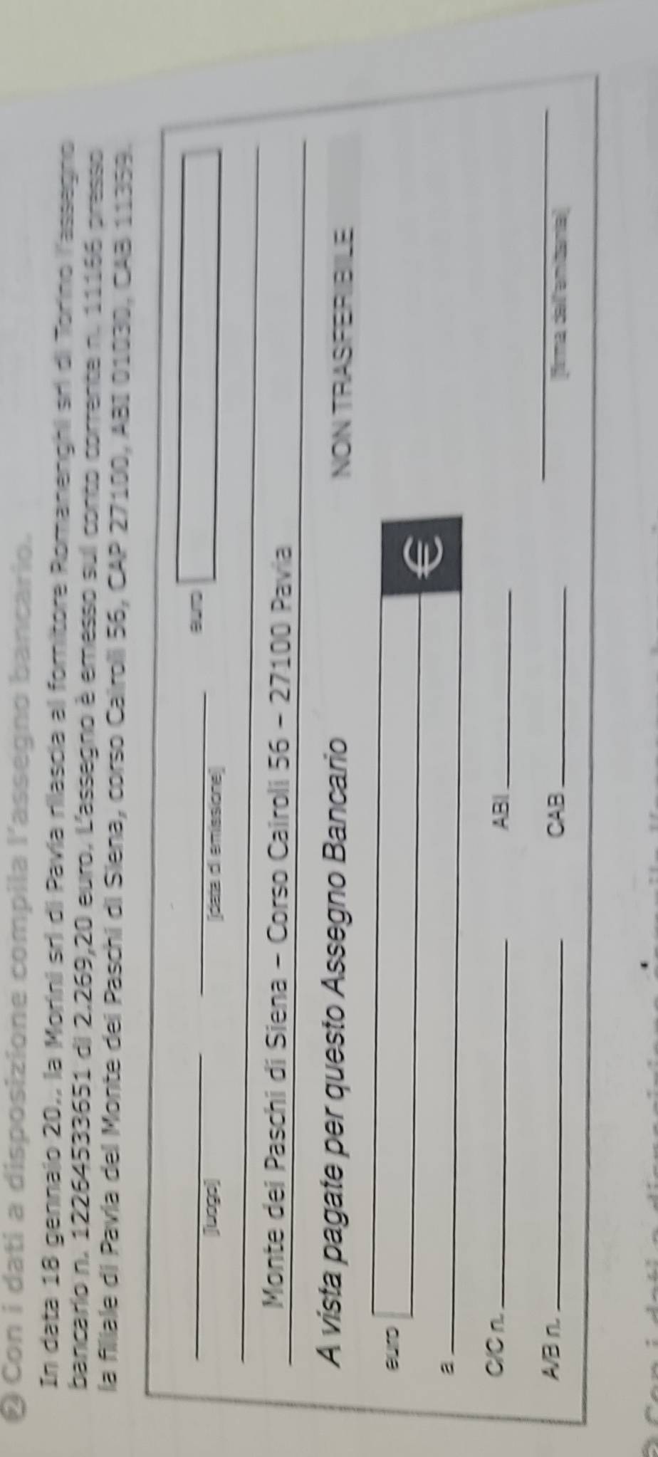 ❷ Con i dati a disposizione compila l'assegno bancario. 
In data 18 gennajo 20,, la Morini sri di Pavía rilascia al fornitore Romanenghi sri di Torino l'assegno 
bancario n. 12264533651 di 2.269,20 euro. L'assegno è emesso sul conto corrente n. 11166 presso 
la filiale di Pavía del Monte dei Paschi di Siena, corso Cairoli 56, CAP 27100, ABI 01030, CAB 11359. 
Bumg 
juogo) oara di emissione 
Monte dei Paschi di Siena - Corso Cairoli 56 - 27100 Pavia 
A vista pagate per questo Assegno Bancario NON TRASFERBIILE 
_ 
euro 
_ 
€ 
C/C n. _ABI_ 
_ 
A/B n. _CAB_ fima delfanitanial