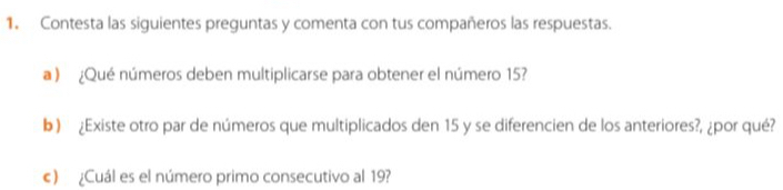 Contesta las siguientes preguntas y comenta con tus compañeros las respuestas. 
a ) ¿Qué números deben multiplicarse para obtener el número 15? 
b) ¿Existe otro par de números que multiplicados den 15 y se diferencien de los anteriores?, ¿por qué? 
c) ¿Cuál es el número primo consecutivo al 19?