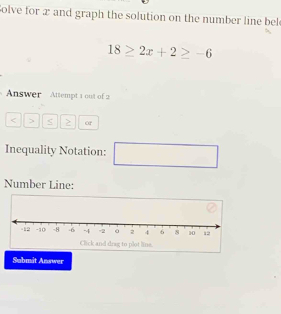 Solve for x and graph the solution on the number line bel
18≥ 2x+2≥ -6
Answer Attempt 1 out of 2 
< > < > or 
Inequality Notation: □ x_x-x+ln x_0+1-1 
Number Line: 
Submit Answer