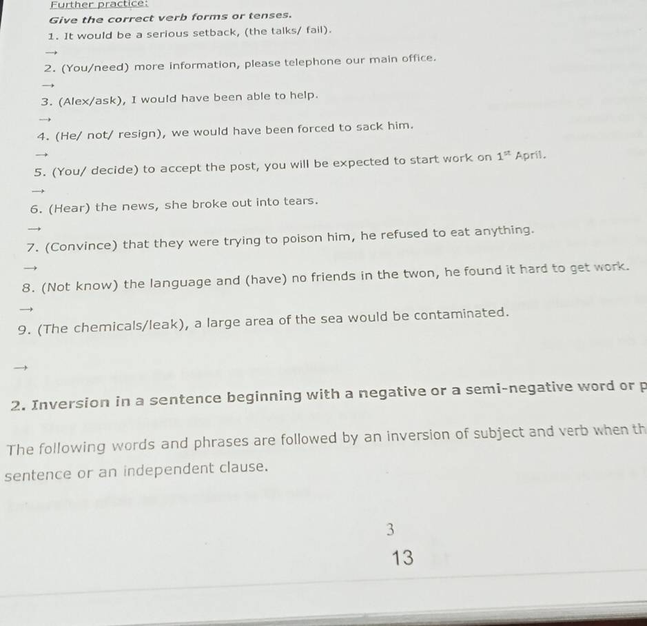 Further practice: 
Give the correct verb forms or tenses. 
1. It would be a serious setback, (the talks/ fail). 
2. (You/need) more information, please telephone our main office. 
3. (Alex/ask), I would have been able to help. 
4. (He/ not/ resign), we would have been forced to sack him. 
5. (You/ decide) to accept the post, you will be expected to start work on 1^(st) April. 
6. (Hear) the news, she broke out into tears. 
7. (Convince) that they were trying to poison him, he refused to eat anything. 
8. (Not know) the language and (have) no friends in the twon, he found it hard to get work. 
9. (The chemicals/leak), a large area of the sea would be contaminated. 
2. Inversion in a sentence beginning with a negative or a semi-negative word or p 
The following words and phrases are followed by an inversion of subject and verb when th 
sentence or an independent clause. 
3 
13