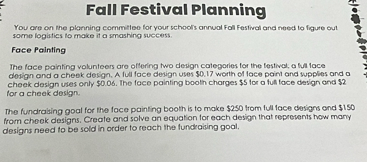 Fall Festival Planning 
You are on the planning committee for your school's annual Fall Festival and need to figure out 
some logistics to make it a smashing success. 
Face Painting 
The face painting volunteers are offering two design categories for the festival; a full face 
design and a cheek design. A full face design uses $0.17 worth of face paint and supplies and a 
cheek design uses only $0.06. The face painting booth charges $5 for a full face design and $2
for a cheek design. 
The fundraising goal for the face painting booth is to make $250 from full face designs and $150
from cheek designs. Create and solve an equation for each design that represents how many 
designs need to be sold in order to reach the fundraising goal.