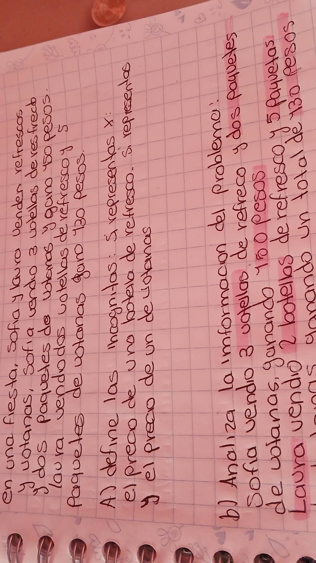 en ona fiesta, sofiay lauro vender refrescos 
y votanas, Sofia vendo 3 wkllas devesfrecb 
y dos Paguetes do votenos ygan 150 pesos. 
lou ra vendodos votellas derefrescoy 5
Paqueles devotonas garo 130 pesos
A) define las moognitas: S representas x : 
e) preco de uno botella de refresco. S. representas 
yel precio de un devotances 
b) Analiza la imformacion del probleme: 
Sofia vendo 3 uotelloo de refreco y dos payueles 
de volanas, ganando 150 pesos
Laura vendo 2 botellos derefresco y5 Payuetas 
s ganando un total dey30 pesos