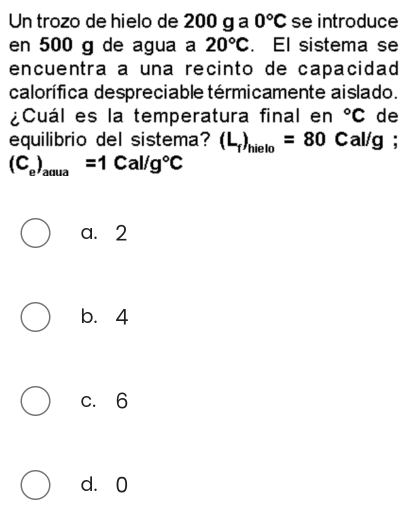 Un trozo de hielo de 200 g a 0°C se introduce
en 500 g de agua a 20°C. El sistema se
encuentra a una recinto de capacidad
calorífica despreciable térmicamente aislado.
¿Cuál es la temperatura final en°C de
equilibrio del sistema? (L_f)_hielo=80C : al/g;
(C_e)_aaua=1Cal/g°C
a. 2
b. 4
c. 6
d. 0