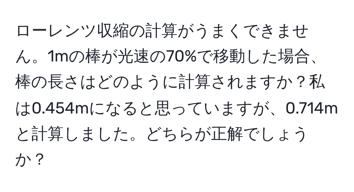 ローレンツ収縮の計算がうまくできません。1mの棒が光速の70%で移動した場合、棒の長さはどのように計算されますか？私は0.454mになると思っていますが、0.714mと計算しました。どちらが正解でしょうか？