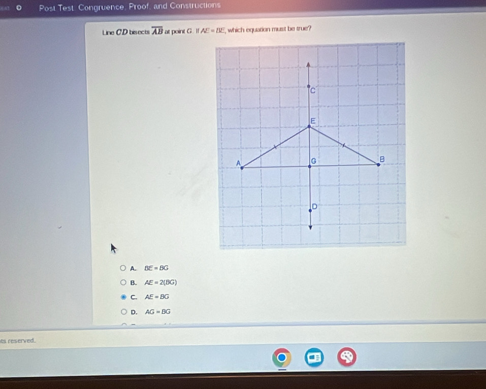 Post Test. Congruence, Proof, and Constructions
Line CD bisects overline AB at point G. If AE=BE , which equation must be true?
A. BE=BG
B. AE=2(BG)
C. AE=BG
D. AG=BG
ts reserved.