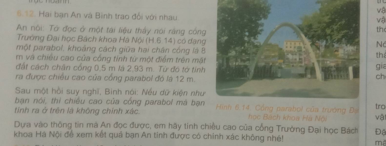 vậ 
6.12. Hai bạn An và Bình trao đổi với nhau. 
vậ 
An nói: Tở đọc ở một tài liệu thấy nói rắng công 
th 
Trưởng Đại học Bách khoa Hà Nội (H.6.14) có dạng 
Ná 
một parabol, khoảng cách giữa hai chân cống là 8
tha 
m và chiều cao của cổng tính từ một điểm trên mặt 
đất cách chân cổng 0,5 m là 2,93 m. Từ đó tờ tính 
gia 
ra được chiều cao của cổng parabol đó là 12 m. 
ch 
Sau một hồi suy nghĩ, Bình nói: Nếu dữ kiện như 
bạn nói, thì chiều cao của cổng parabol mà bạn Hình 6.14. Cổng parabol của trường Đại tro 
tính ra ở trên là không chính xác. học Bách khoa Hà Nội vật 
Dựa vào thông tin mà An đọc được, em hãy tính chiều cao của cổng Trường Đại học Bách Đặ 
khoa Hà Nội để xem kết quả bạn An tính được có chính xác không nhé! 
mǎ