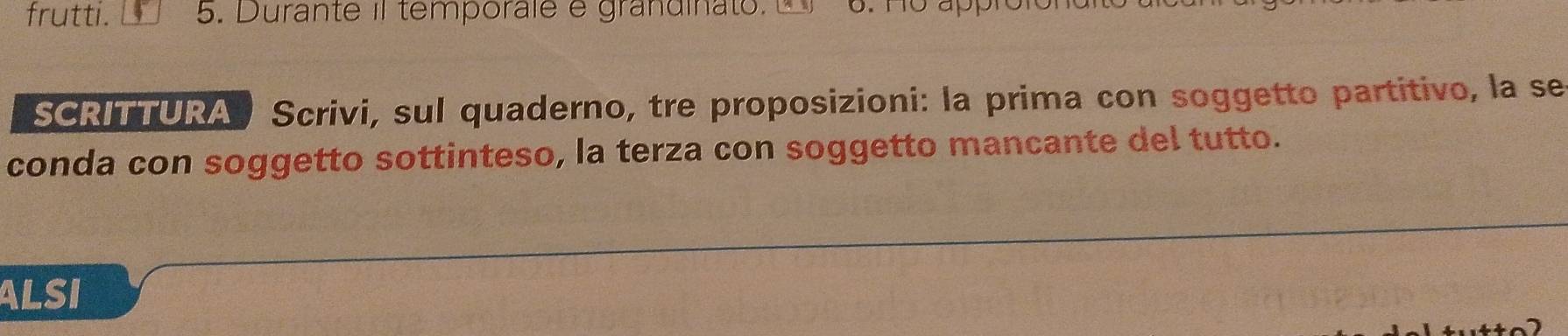 frutti. 5. Durante il temporale e grandinato. 6. Ho appro 
SCRITTURA Scrivi, sul quaderno, tre proposizioni: la prima con soggetto partitivo, la se 
conda con soggetto sottinteso, la terza con soggetto mancante del tutto. 
ALSI