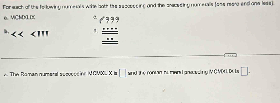 For each of the following numerals write both the succeeding and the preceding numerals (one more and one less). 
a. MCMXLIX c. 
b. ∠ III
d. beginarrayr 1beginarrayr 999 + _ ... +_ ...endarray _ _ ...endarray 
a. The Roman numeral succeeding MCMXLIX is □ and the roman numeral preceding MCMXLIX is □.