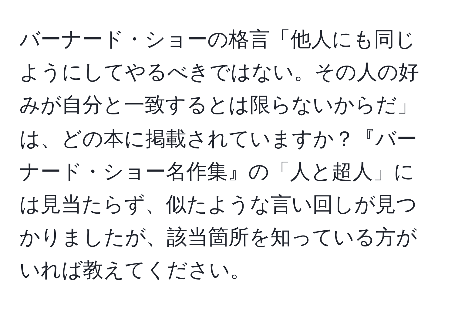 バーナード・ショーの格言「他人にも同じようにしてやるべきではない。その人の好みが自分と一致するとは限らないからだ」は、どの本に掲載されていますか？『バーナード・ショー名作集』の「人と超人」には見当たらず、似たような言い回しが見つかりましたが、該当箇所を知っている方がいれば教えてください。