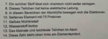 Ein solcher Stoff lässt sich chemisch nicht weiter zerlegen. 
8. Dieses Teilchen hat keine elektrische Ladung. 
9. In diesen Bereichen der Atomhülle bewegen sich die Elektronen. 
10. Seltenes Element mit 70 Protonen 
11. Gelbes Nichtmetall 
12. Wasserstoff-Isotop 
13. Das kleinste und leichteste Teilchen im Atom 
14. Diese Zahl steht oben links am Elementsymbol.