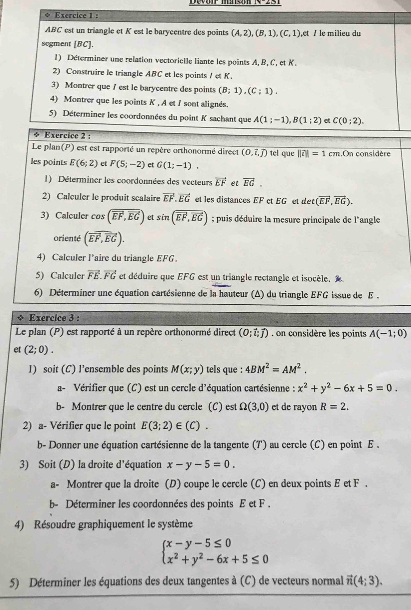 ABC est un triangle et K est le barycentre des points (A,2),(B,1),(C,1) ,et / le milieu du
segment [BC].
1) Déterminer une relation vectorielle liante les points A, B, C, et K.
2) Construire le triangle ABC et les points I et K.
3) Montrer que I est le barycentre des points (B;1),(C;1).
4) Montrer que les points K , A et I sont alignés.
5) Déterminer les coordonnées du point K sachant que A(1;-1),B(1;2) et C(0;2).
* Exercice 2 :
Le plan(P) est est rapporté un repère orthonormé direct (0,vector i,vector j) tel que ||vector i||=1cm.On considère
les points E(6;2) et F(5;-2) et G(1;-1).
1) Déterminer les coordonnées des vecteurs vector EF et vector EG.
2) Calculer le produit scalaire vector EF.vector EG et les distances EF et EG et det (vector EF,vector EG).
3) Calculer cos (vector EF,vector EG) et sin (vector EF,vector EG); puis déduire la mesure principale de l'angle
orienté (vector EF,vector EG).
4) Calculer l’aire du triangle EFG.
5) Calculer vector FE.vector FG et déduire que EFG est un triangle rectangle et isocèle. 
6) Déterminer une équation cartésienne de la hauteur (Δ) du triangle EFG issue de E .
* Exercice 3 :
Le plan (P) est rapporté à un repère orthonormé direct (0;vector l;vector j). on considère les points A(-1;0)
et (2;0).
1) soit (C) l’ensemble des points M(x;y) tels que : 4BM^2=AM^2.
a- Vérifier que (C) est un cercle :  d'équation cartésienne : x^2+y^2-6x+5=0.
b- Montrer que le centre du cercle (C) est Omega (3,0) et de rayon R=2.
2) a- Vérifier que le point E(3;2)∈ (C).
b- Donner une équation cartésienne de la tangente (T) au cercle (C) en point E .
3) Soit (D) la droite d' équation x-y-5=0.
a- Montrer que la droite (D) coupe le cercle (C) en deux points E et F .
b- Déterminer les coordonnées des points E et F .
4) Résoudre graphiquement le système
beginarrayl x-y-5≤ 0 x^2+y^2-6x+5≤ 0endarray.
5) Déterminer les équations des deux tangentes à (C) de vecteurs normal vector n(4;3).