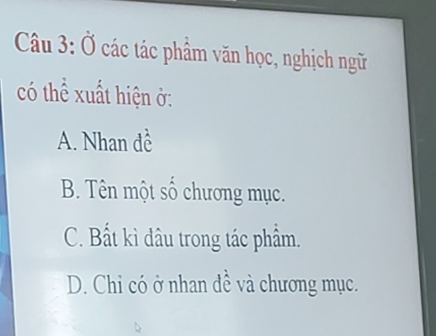 Ở các tác phẩm văn học, nghịch ngữ
có thể xuất hiện ở:
A. Nhan đề
B. Tên một số chương mục.
C. Bất kì đâu trong tác phẩm.
D. Chỉ có ở nhan đề và chương mục.