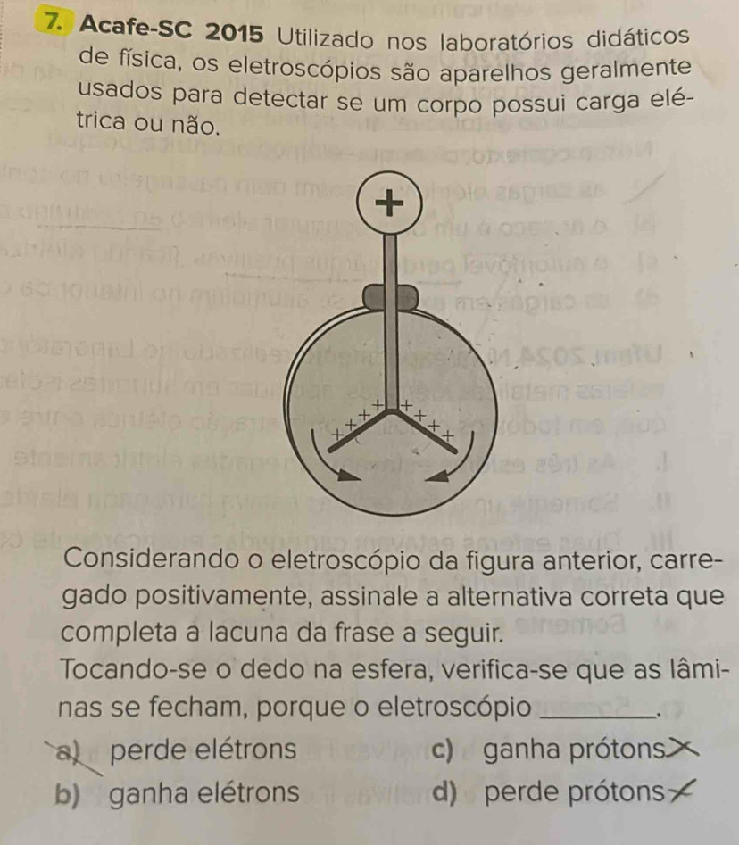 Acafe-SC 2015 Utilizado nos laboratórios didáticos
de física, os eletroscópios são aparelhos geralmente
usados para detectar se um corpo possui carga elé-
trica ou não.
Considerando o eletroscópio da figura anterior, carre-
gado positivamente, assinale a alternativa correta que
completa a lacuna da frase a seguir.
Tocando-se o dedo na esfera, verifica-se que as lâmi-
nas se fecham, porque o eletroscópio_
.
a  perde elétrons c)  ganha prótons.
b) ganha elétrons d) perde prótons