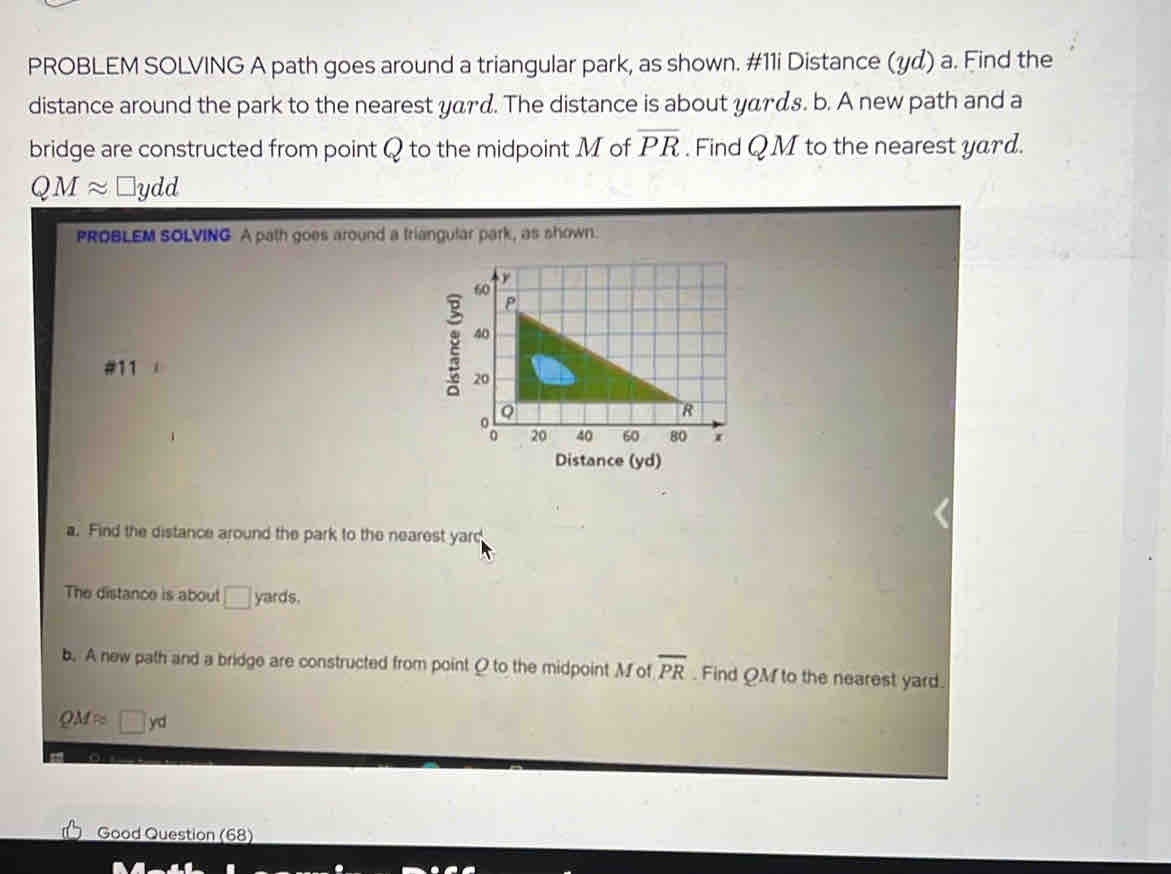 PROBLEM SOLVING A path goes around a triangular park, as shown. #11i Distance (y¢) a. Find the 
distance around the park to the nearest yard. The distance is about yαrαs. b. A new path and a 
bridge are constructed from point Q to the midpoint M of overline PR. Find QM to the nearest yard.
QMapprox l □ydd
PROBLEM SOLVING A path goes around a triangular park, as shown. 
#11 
Distance (yd) 
a. Find the distance around the park to the nearest yard
The distance is about □ yards. 
b. A new path and a bridge are constructed from point O to the midpoint M of overline PR. Find QM to the nearest yard.
QM≈ □ yd
Good Question (68)