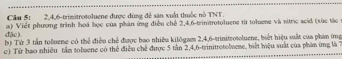 2, 4, 6 -trinitrotoluene được dùng đề sản xuất thuốc nổ TNT. 
a) Viết phương trình hoá học của phản ứng điều chế 2, 4, 6 -trinitrotoluene từ toluene và nitric acid (xúc tác y 
đặc). 
b) Từ 3 tấn toluene có thể điều chế được bao nhiêu kilôgam 2, 4, 6 -trinitrotoluene, biết hiệu suất của phản ứng 
c) Từ bao nhiêu tần toluene có thể điều chế được 5 tấn 2, 4, 6 -trinitrotoluene, biết hiệu suất của phản ứng là 7