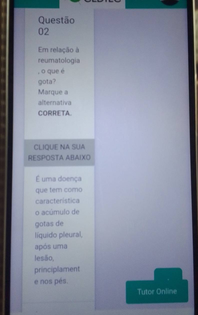 Em relação à 
reumatologia 
, o que é 
gota? 
Marque a 
alternativa 
CORRETA. 
CLIQUE NA SUA 
RESPOSTA ABAIXO 
É uma doença 
que tem como 
característica 
o acúmulo de 
gotas de 
líquido pleural, 
após uma 
lesão, 
principlament 
e nos pés. 
Tutor Online