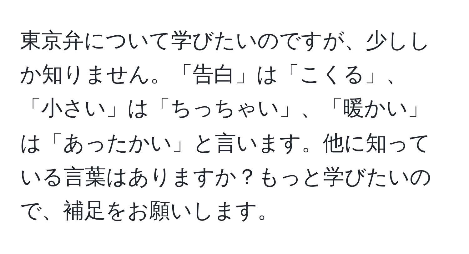 東京弁について学びたいのですが、少ししか知りません。「告白」は「こくる」、「小さい」は「ちっちゃい」、「暖かい」は「あったかい」と言います。他に知っている言葉はありますか？もっと学びたいので、補足をお願いします。