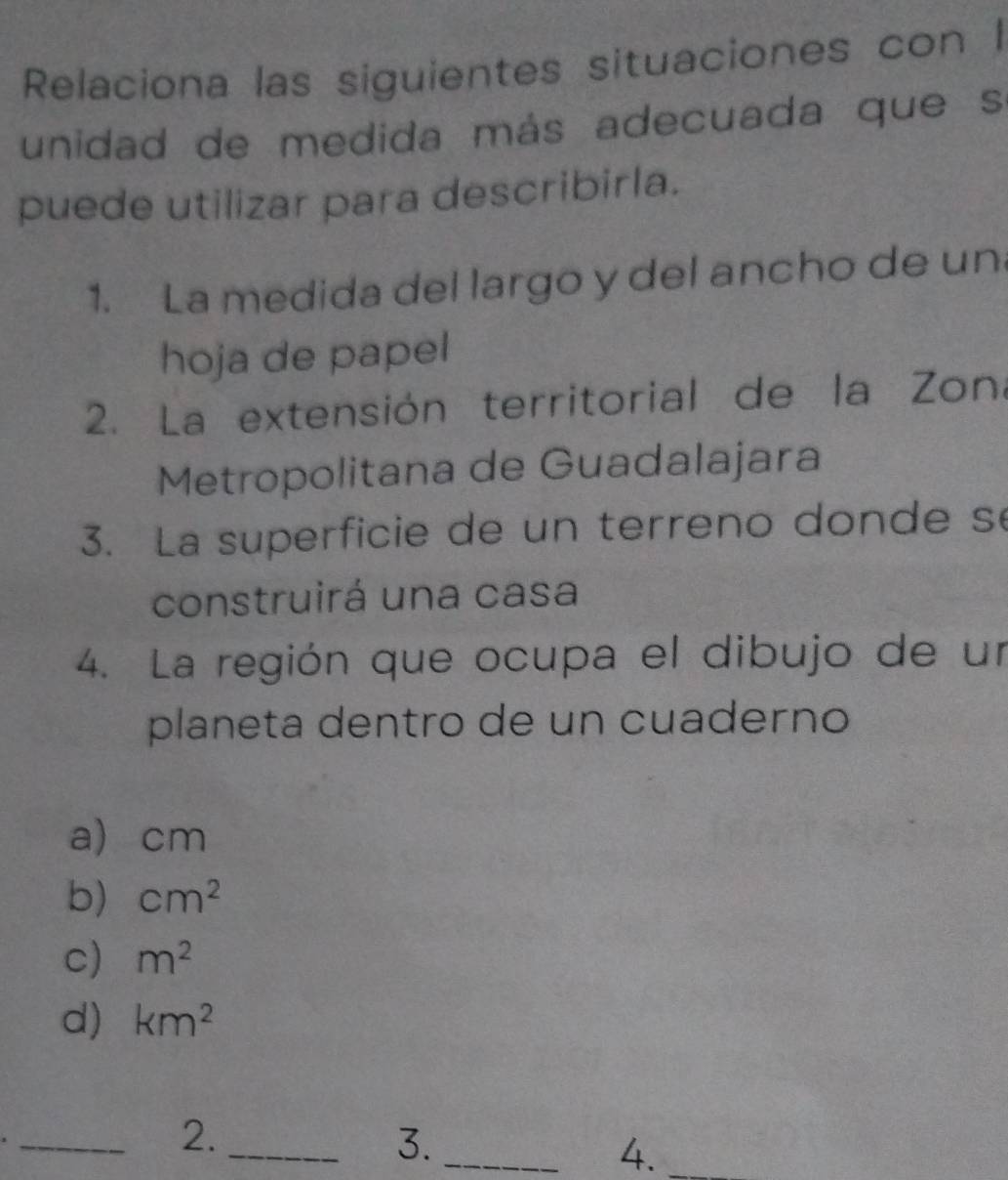 Relaciona las siguientes situaciones con I
unidad de medida más adecuada que s
puede utilizar para describirla.
1. La medida del largo y del ancho de un
hoja de papel
2. La extensión territorial de la Zona
Metropolitana de Guadalajara
3. La superficie de un terreno donde s
construirá una casa
4. La región que ocupa el dibujo de un
planeta dentro de un cuaderno
a) cm
b) cm^2
c) m^2
d) km^2
_2._
3._
4._