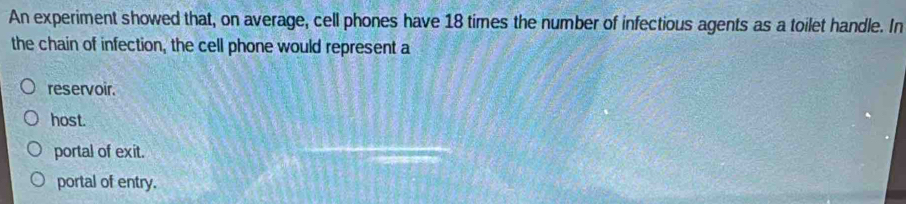 An experiment showed that, on average, cell phones have 18 times the number of infectious agents as a toilet handle. In
the chain of infection, the cell phone would represent a
reservoir.
host.
portal of exit.
portal of entry.