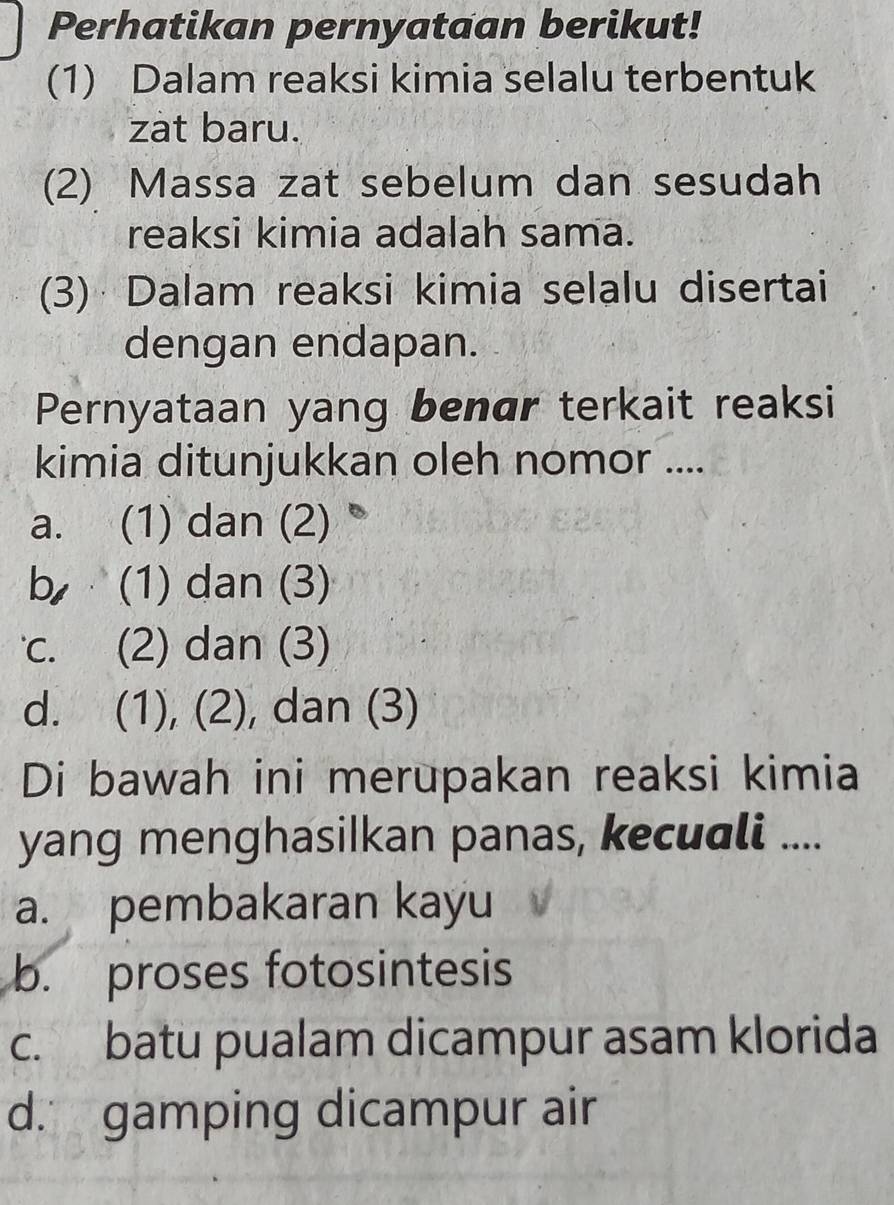 Perhatikan pernyataan berikut!
(1) Dalam reaksi kimia selalu terbentuk
zat baru.
(2) Massa zat sebelum dan sesudah
reaksi kimia adalah sama.
(3) Dalam reaksi kimia selalu disertai
dengan endapan.
Pernyataan yang benar terkait reaksi
kimia ditunjukkan oleh nomor ....
a. (1) dan (2)
b (1) dan (3)
c. (2) dan (3)
d. (1), (2), dan (3)
Di bawah ini merupakan reaksi kimia
yang menghasilkan panas, kecuali ....
a. pembakaran kayu
b. proses fotosintesis
c. batu pualam dicampur asam klorida
d. gamping dicampur air