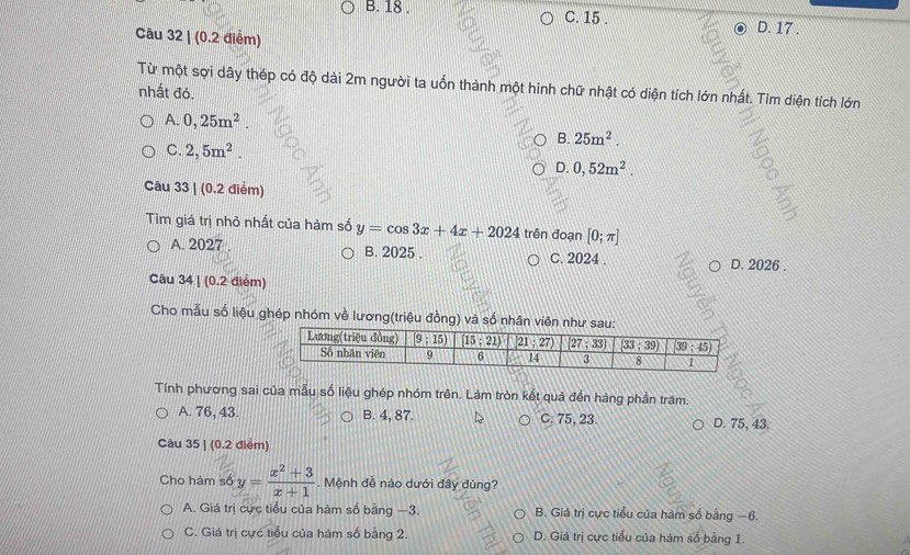 B. 18 . C. 15 .
Câu 32 | (0.2 điểm)
D. 17 .
Từ một sợi dây thép có độ dài 2m người ta uốn thành một hình chữ nhật có diện tích lớn nhất. Tìm diện tích lớn
nhất đó.
A. 0,25m^2. B. 25m^2.
C. 2,5m^2.
D. 0,52m^2.
Câu 33 | (0.2 điểm)
Tìm giá trị nhỏ nhất của hàm số y=cos 3x+4x+2024trindoan[0;π ]
A. 2027 . B. 2025 . C. 2024 . D. 2026 .
Câu 34 | (0.2 điểm)
Cho mẫu số liệu ghép nhóm về lương(triệu đồng) và số nhân viên như 
Tính phương sai của mẫu số liệu ghép nhóm trên. Làm tròn kết quả đến hàng phần trăm.
A. 76, 43. B. 4, 87. C. 75, 23. D. 75, 43.
Câu 35 | (0.2 điểm)
Cho hàm số y= (x^2+3)/x+1 . Mệnh đề nào dưới đây đúng?
A. Giá trị cực tiểu của hàm số bằng −3. B. Giá trị cực tiểu của hàm số bằng −6.
C. Giá trị cực tiểu của hàm số bằng 2. D. Giá trị cực tiểu của hàm số bằng 1.