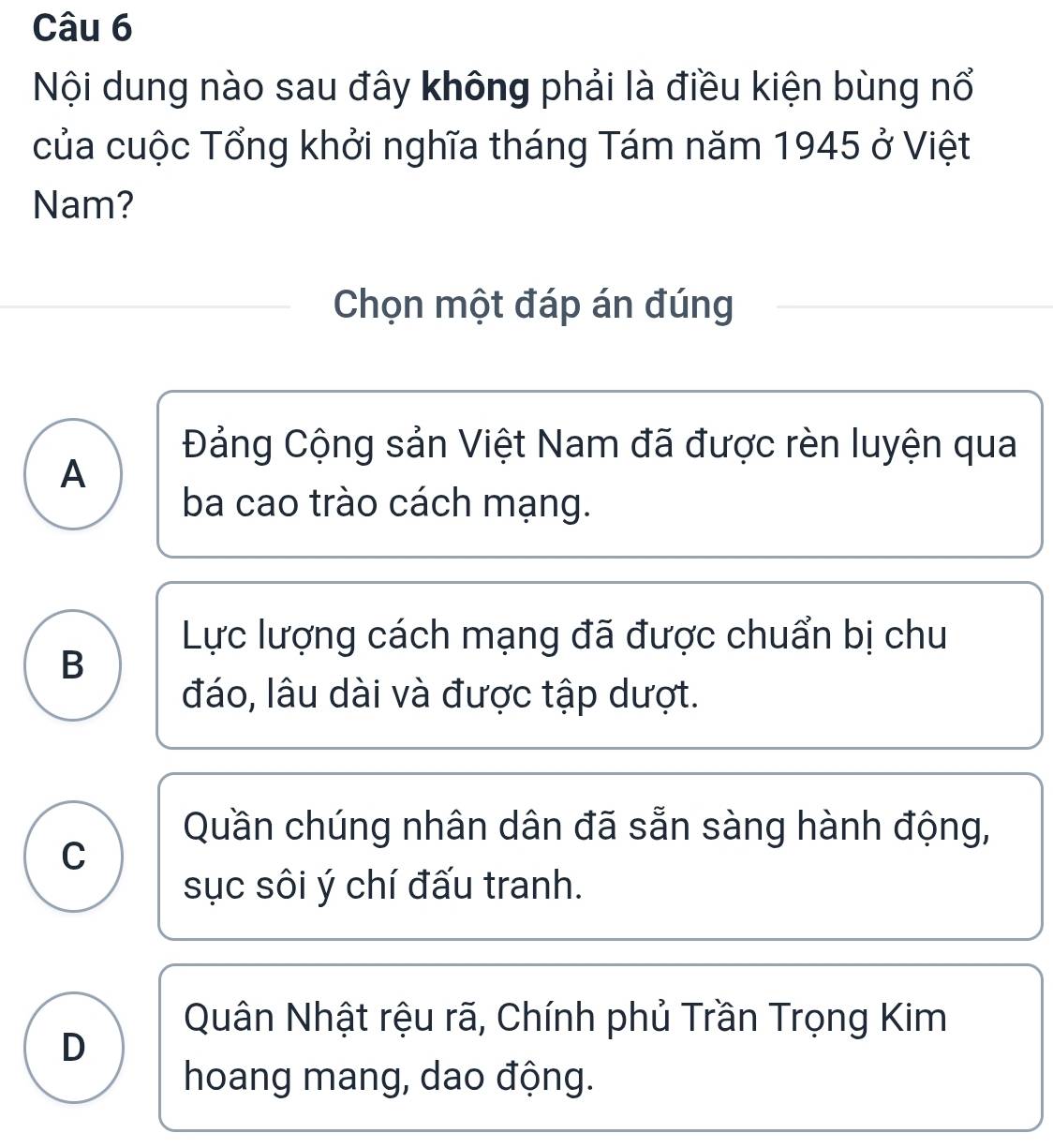 Nội dung nào sau đây không phải là điều kiện bùng nổ
của cuộc Tổng khởi nghĩa tháng Tám năm 1945 ở Việt
Nam?
Chọn một đáp án đúng
Đảng Cộng sản Việt Nam đã được rèn luyện qua
A
ba cao trào cách mạng.
Lực lượng cách mạng đã được chuẩn bị chu
B
đáo, lâu dài và được tập dượt.
Quần chúng nhân dân đã sẵn sàng hành động,
C
sục sôi ý chí đấu tranh.
Quân Nhật rệu rã, Chính phủ Trần Trọng Kim
D
hoang mang, dao động.