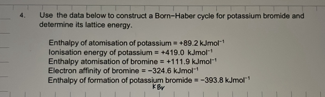 Use the data below to construct a Born-Haber cycle for potassium bromide and
determine its lattice energy.
Enthalpy of atomisation of potassium =+89.2kJmol^(-1)
Ionisation energy of potassium =+419.0kJmol^(-1)
Enthalpy atomisation of bromine =+111.9kJmol^(-1)
Electron affinity of bromine =-324.6kJmol^(-1)
Enthalpy of formation of potassium bromide =-393.8kJmol^(-1)