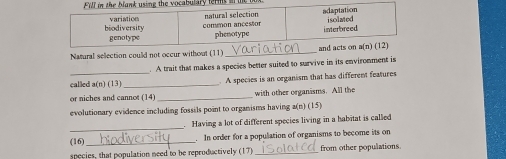 terms  
Namural sellection could not occur without (11)_
. A trait that makes a species better suited to survive in its environment is
called a(n) (13)_  A species is an organism that has different features
or niches and cannot (14) _with other organasms. All the
evolutionary evidence including fossils point to organisms having a(n) (15)
_
Having a lot of different species living in a habitat is called
(16) _. In order for a population of organisms to become its on
species, that population need to be reproductively (17)_ from other populations.