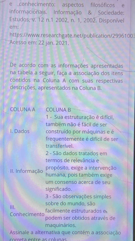 conhecimento: aspectos filosóficos e 
informacionais. Informação & Sociedade: 
Estudos, v. 12 n.1 2002, n. 1, 2002. Disponível 
em: 
https://www.researchgate.net/publication/29961003 
Acesso em: 22 jan. 2021. 
De acordo com as informações apresentadas 
na tabela a seguir, faça a associação dos itens 
contidos na Coluna A com suas respectivas 
descrições, apresentados na Coluna B. 
COLUNA A COLUNA B 
1 - Sua estruturação é difícil, 
também não é fácil de ser 
I. Dados construído por máquinas e é 
frequentemente é difícil de ser 
transferível. 
2 - São dados tratados em 
termos de relevância e 
propósito, exige a intervenção 
I. Informação humana, pois também exige 
um consenso acerca de seu 
significado. 
3 - São observações simples 
sobre do mundo, são 
III. facilmente estruturados e 
Conhecimento 
podem ser obtidos através de 
maquinários. 
Assinale a alternativa que contém a associação 
correta entre as colunas