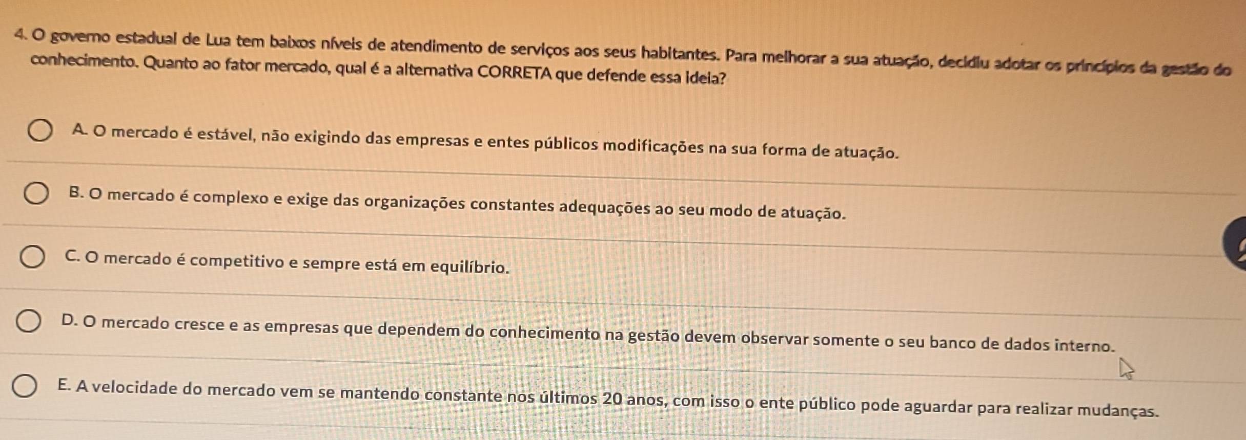 governo estadual de Lua tem baixos níveis de atendimento de serviços aos seus habitantes. Para melhorar a sua atuação, decídiu adotar os princípios da gestão do
conhecimento. Quanto ao fator mercado, qual é a alternativa CORRETA que defende essa ideia?
A. O mercado é estável, não exigindo das empresas e entes públicos modificações na sua forma de atuação.
B. O mercado é complexo e exige das organizações constantes adequações ao seu modo de atuação.
C. O mercado é competitivo e sempre está em equilíbrio.
D. O mercado cresce e as empresas que dependem do conhecimento na gestão devem observar somente o seu banco de dados interno.
E. A velocidade do mercado vem se mantendo constante nos últimos 20 anos, com isso o ente público pode aguardar para realizar mudanças.