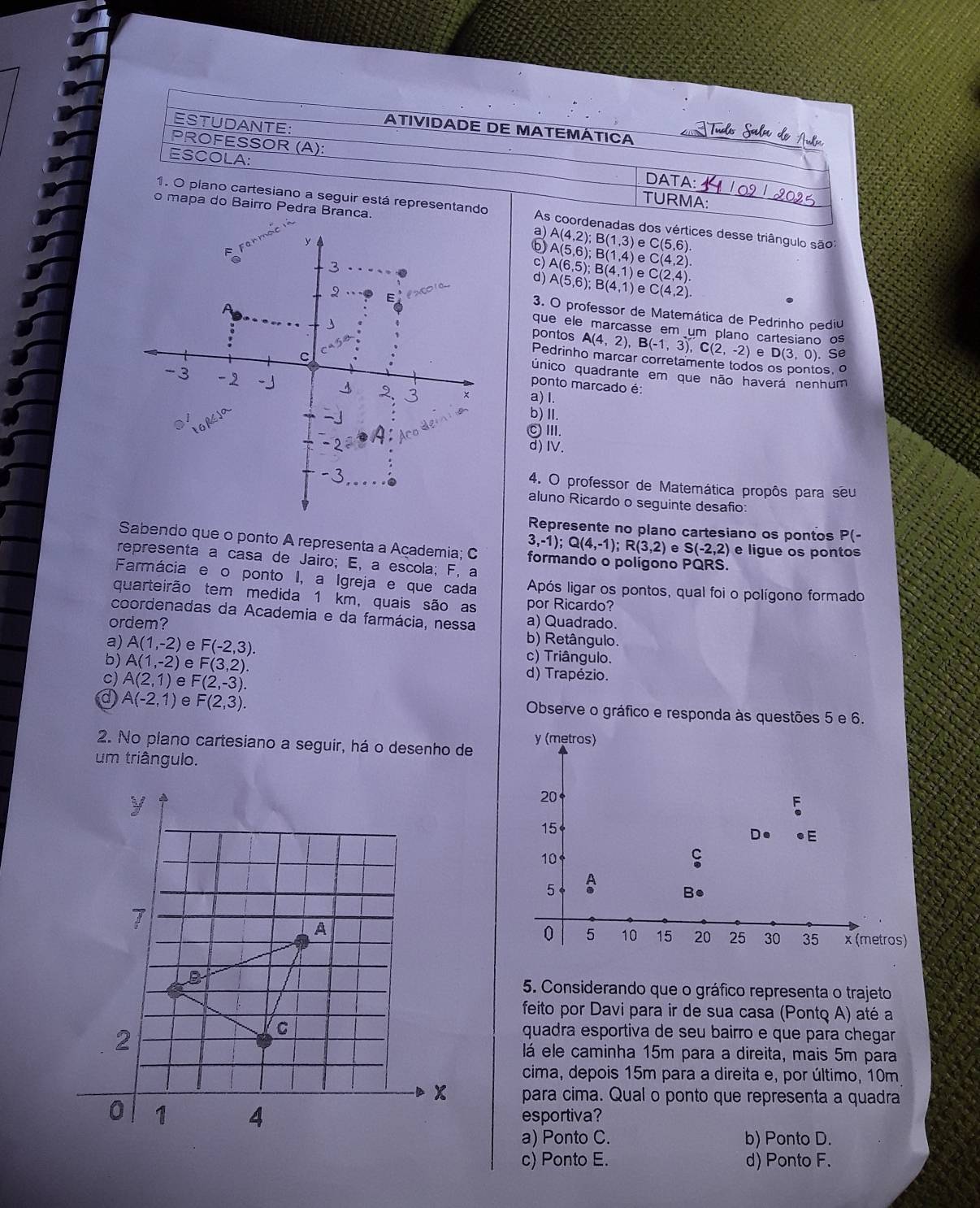 ESTUDANTE:
ATIVIDADE DE MATEMÁTICA
PROFESSOR (A):
ESCOLA:
DATA:
TURMA:
o mapa do Bairro Pedra Branca.
1. O plano cartesiano a seguir está representando As coordenadas dos vértices desse triângulo são
a) A(4,2);B(1,3) e C(5,6)
A(5,6);B(1,4) e C(4,2)
c) A(6,5);B(4,1) e C(2,4).
d) A(5,6);B(4,1) e C(4,2).
3. O professor de Matemática de Pedrinho pediu
que ele marcasse em um plano cartesiano os
pontos A(4,2),B(-1,3),C(2,-2) e D(3,0). Se
Pedrinho marcar corretamente todos os pontos, o
único quadrante em que não haverá nenhum
a) I.
ponto marcado é:
b)Ⅱ.
CⅢ.
d) IV.
4. O professor de Matemática propôs para seu
aluno Ricardo o seguinte desafio
Represente no plano cartesiano os pontos P(-
Sabendo que o ponto A representa a Açademia; C formando o polígono PQRS.
3,-1);Q(4,-1);R(3,2) e S(-2,2) e ligue os pontos
representa a casa de Jairo; E, a escola; F, a
Farmácia e o ponto I, a Igreja e que cada Após ligar os pontos, qual foi o polígono formado
quarteirão tem medida 1 km, quais são as por Ricardo?
coordenadas da Academia e da farmácia, nessa a) Quadrado.
ordem? b) Retângulo.
a) A(1,-2) e F(-2,3). c) Triângulo.
b) A(1,-2) e F(3,2). d) Trapézio.
c) A(2,1) e F(2,-3).
a A(-2,1) e F(2,3). Observe o gráfico e responda às questões 5 e 6.
2. No plano cartesiano a seguir, há o desenho de
um triângulo.
5. Considerando que o gráfico representa o trajeto
feito por Davi para ir de sua casa (Pontq A) até a
quadra esportiva de seu bairro e que para chegar 
lá ele caminha 15m para a direita, mais 5m para
cima, depois 15m para a direita e, por último, 10m
para cima. Qual o ponto que representa a quadra
esportiva?
a) Ponto C. b) Ponto D.
c) Ponto E. d) Ponto F.