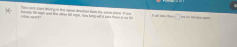 Poms: 0 of 1 
Two cars start driving in the same direction from the same place. If one 
travals 56 mph and the other 65 mph, how long will it take them to be 54 It will take them □ ins
miles apart? be 54miies apart.